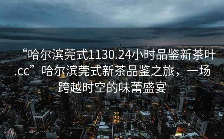 “哈爾濱莞式1130.24小時(shí)品鑒新茶葉.cc”哈爾濱莞式新茶品鑒之旅，一場(chǎng)跨越時(shí)空的味蕾盛宴
