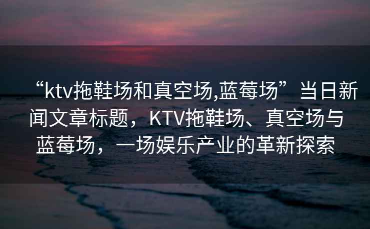 “ktv拖鞋場(chǎng)和真空場(chǎng),藍莓場(chǎng)”當日新聞文章標題，KTV拖鞋場(chǎng)、真空場(chǎng)與藍莓場(chǎng)，一場(chǎng)娛樂(lè )產(chǎn)業(yè)的革新探索