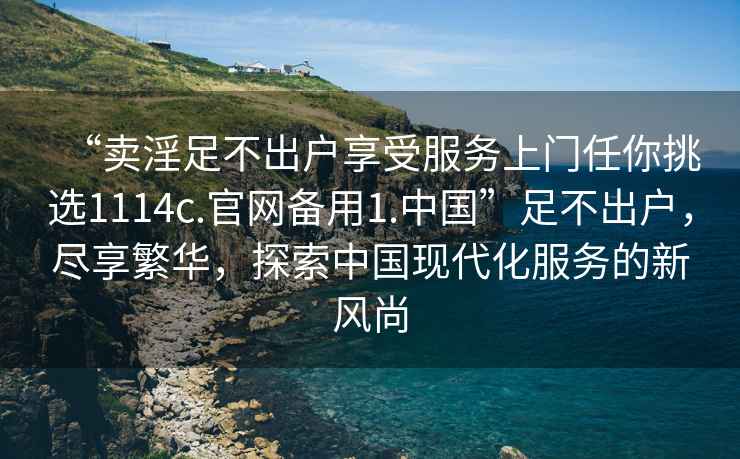 “賣(mài)淫足不出戶(hù)享受服務(wù)上門(mén)任你挑選1114c.官網(wǎng)備用1.中國”足不出戶(hù)，盡享繁華，探索中國現代化服務(wù)的新風(fēng)尚