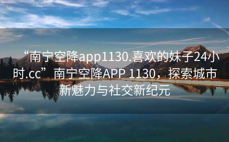 “南寧空降app1130.喜歡的妹子24小時(shí).cc”南寧空降APP 1130，探索城市新魅力與社交新紀元