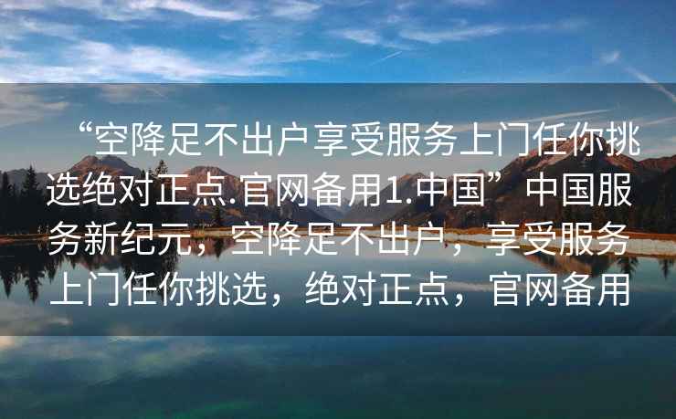 “空降足不出戶(hù)享受服務(wù)上門(mén)任你挑選絕對正點(diǎn).官網(wǎng)備用1.中國”中國服務(wù)新紀元，空降足不出戶(hù)，享受服務(wù)上門(mén)任你挑選，絕對正點(diǎn)，官網(wǎng)備用