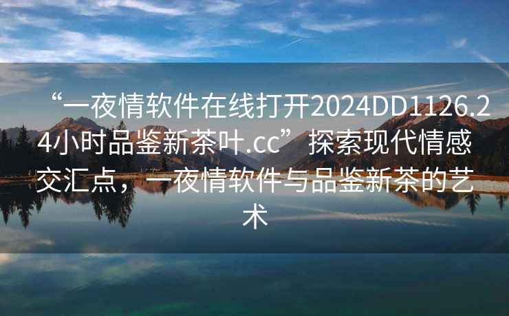 “一夜情軟件在線(xiàn)打開(kāi)2024DD1126.24小時(shí)品鑒新茶葉.cc”探索現代情感交匯點(diǎn)，一夜情軟件與品鑒新茶的藝術(shù)
