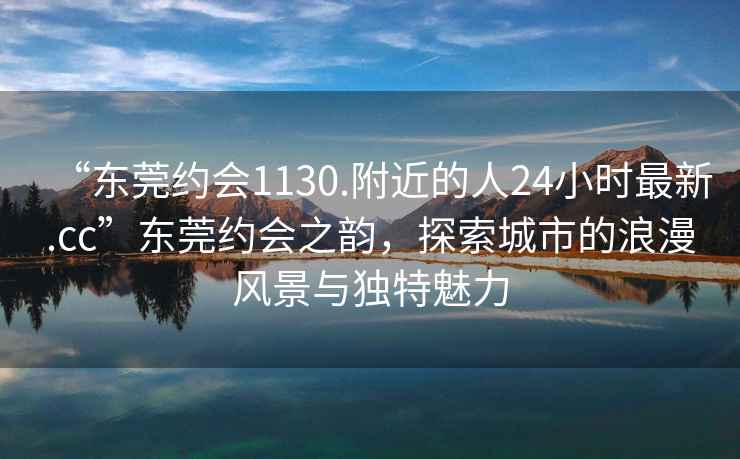 “東莞約會(huì )1130.附近的人24小時(shí)最新.cc”東莞約會(huì )之韻，探索城市的浪漫風(fēng)景與獨特魅力