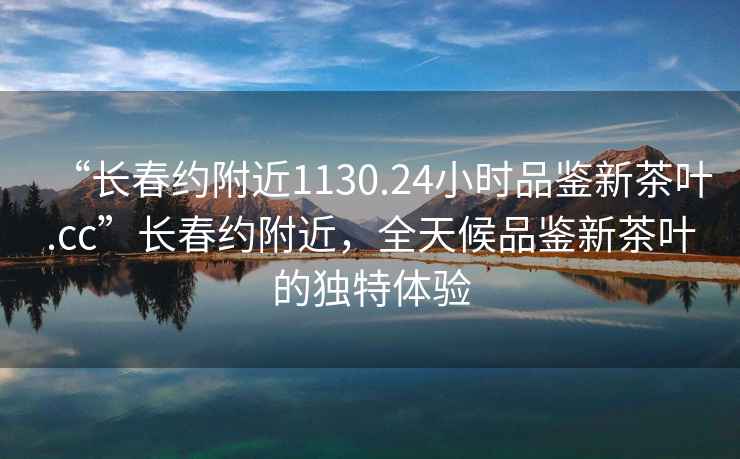 “長(cháng)春約附近1130.24小時(shí)品鑒新茶葉.cc”長(cháng)春約附近，全天候品鑒新茶葉的獨特體驗