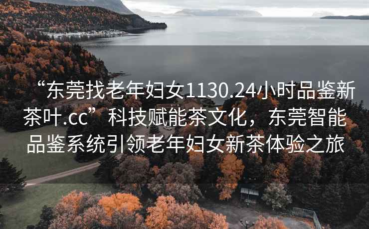 “東莞找老年婦女1130.24小時(shí)品鑒新茶葉.cc”科技賦能茶文化，東莞智能品鑒系統引領(lǐng)老年婦女新茶體驗之旅