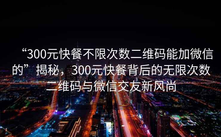 “300元快餐不限次數二維碼能加微信的”揭秘，300元快餐背后的無(wú)限次數二維碼與微信交友新風(fēng)尚