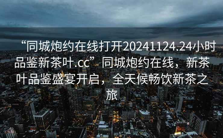 “同城炮約在線(xiàn)打開(kāi)20241124.24小時(shí)品鑒新茶葉.cc”同城炮約在線(xiàn)，新茶葉品鑒盛宴開(kāi)啟，全天候暢飲新茶之旅