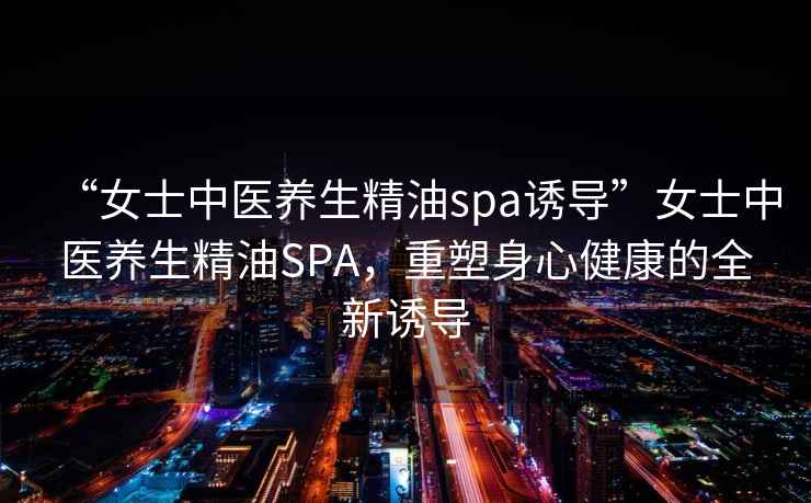 “女士中醫養生精油spa誘導”女士中醫養生精油SPA，重塑身心健康的全新誘導