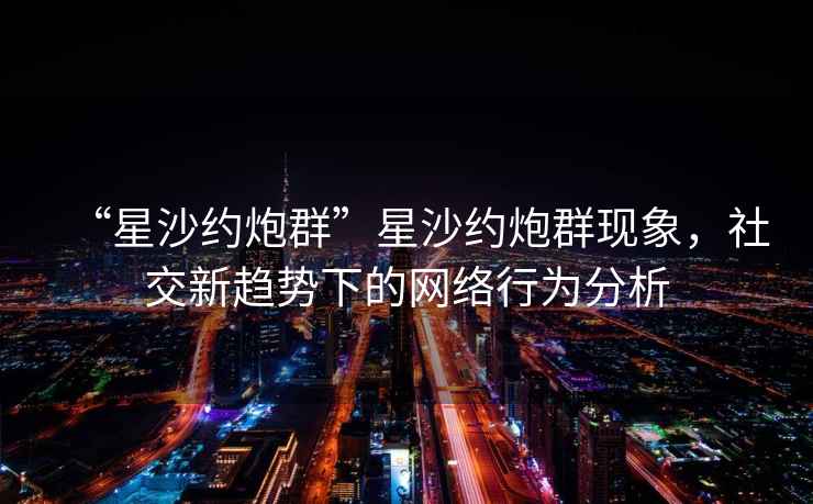 “星沙約炮群”星沙約炮群現象，社交新趨勢下的網(wǎng)絡(luò )行為分析