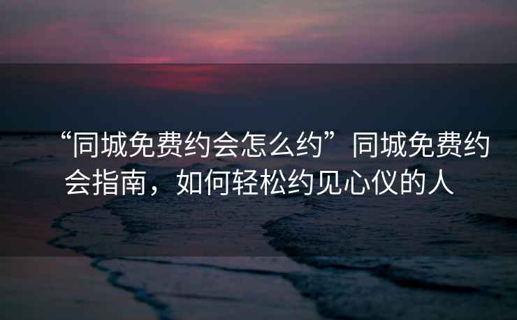 “同城免費約會(huì )怎么約”同城免費約會(huì )指南，如何輕松約見(jiàn)心儀的人