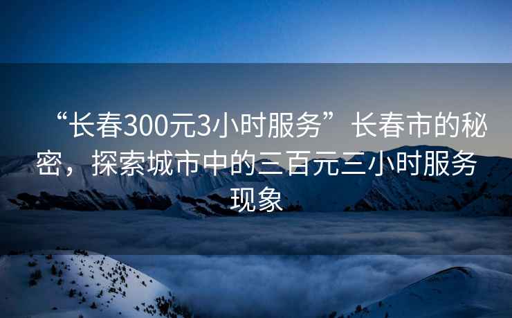 “長(cháng)春300元3小時(shí)服務(wù)”長(cháng)春市的秘密，探索城市中的三百元三小時(shí)服務(wù)現象