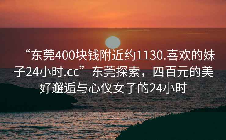 “東莞400塊錢(qián)附近約1130.喜歡的妹子24小時(shí).cc”東莞探索，四百元的美好邂逅與心儀女子的24小時(shí)