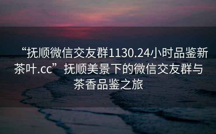 “撫順微信交友群1130.24小時(shí)品鑒新茶葉.cc”撫順美景下的微信交友群與茶香品鑒之旅