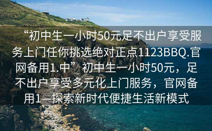 “初中生一小時(shí)50元足不出戶(hù)享受服務(wù)上門(mén)任你挑選絕對正點(diǎn)1123BBQ.官網(wǎng)備用1.中”初中生一小時(shí)50元，足不出戶(hù)享受多元化上門(mén)服務(wù)，官網(wǎng)備用1—探索新時(shí)代便捷生活新模式