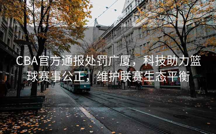 CBA官方通報處罰廣廈，科技助力籃球賽事公正，維護聯(lián)賽生態(tài)平衡