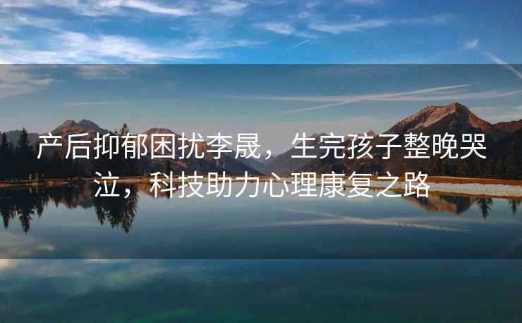 產(chǎn)后抑郁困擾李晟，生完孩子整晚哭泣，科技助力心理康復之路