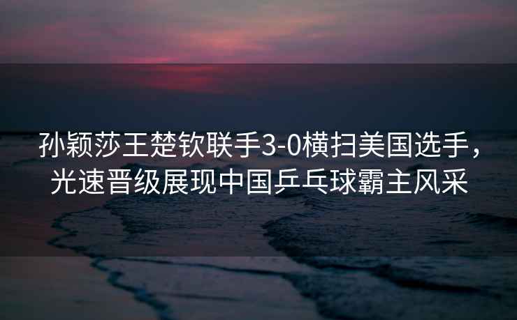 孫穎莎王楚欽聯(lián)手3-0橫掃美國選手，光速晉級展現中國乒乓球霸主風(fēng)采