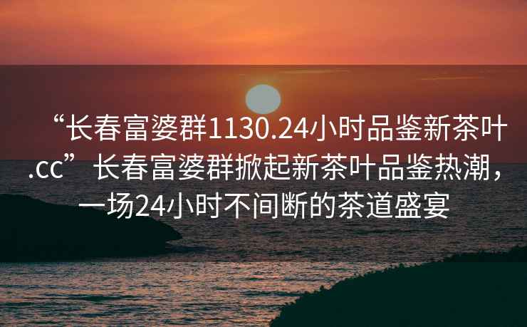 “長(cháng)春富婆群1130.24小時(shí)品鑒新茶葉.cc”長(cháng)春富婆群掀起新茶葉品鑒熱潮，一場(chǎng)24小時(shí)不間斷的茶道盛宴