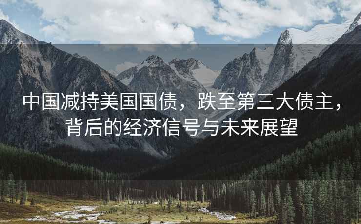 中國減持美國國債，跌至第三大債主，背后的經(jīng)濟信號與未來(lái)展望