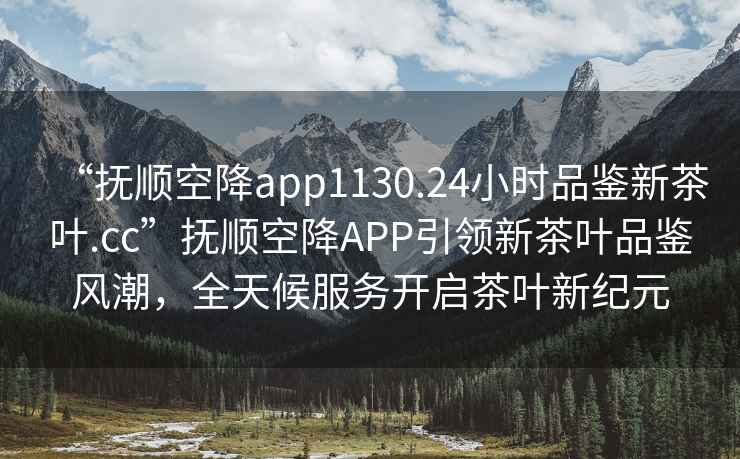 “撫順空降app1130.24小時(shí)品鑒新茶葉.cc”撫順空降APP引領(lǐng)新茶葉品鑒風(fēng)潮，全天候服務(wù)開(kāi)啟茶葉新紀元