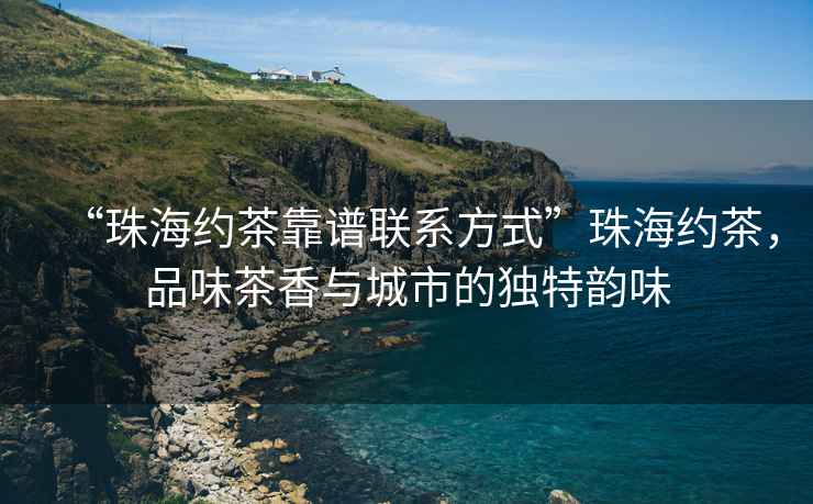 “珠海約茶靠譜聯(lián)系方式”珠海約茶，品味茶香與城市的獨特韻味