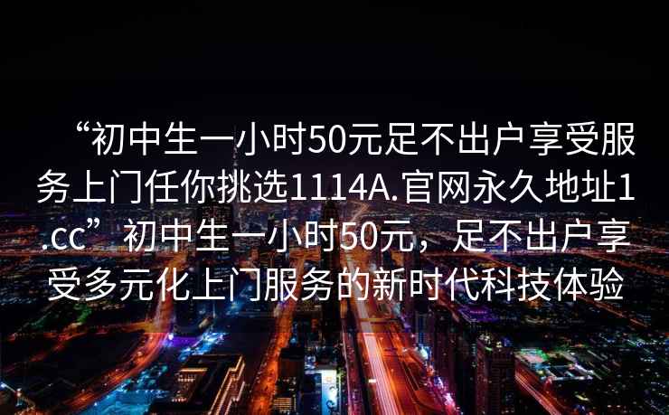 “初中生一小時(shí)50元足不出戶(hù)享受服務(wù)上門(mén)任你挑選1114A.官網(wǎng)永久地址1.cc”初中生一小時(shí)50元，足不出戶(hù)享受多元化上門(mén)服務(wù)的新時(shí)代科技體驗