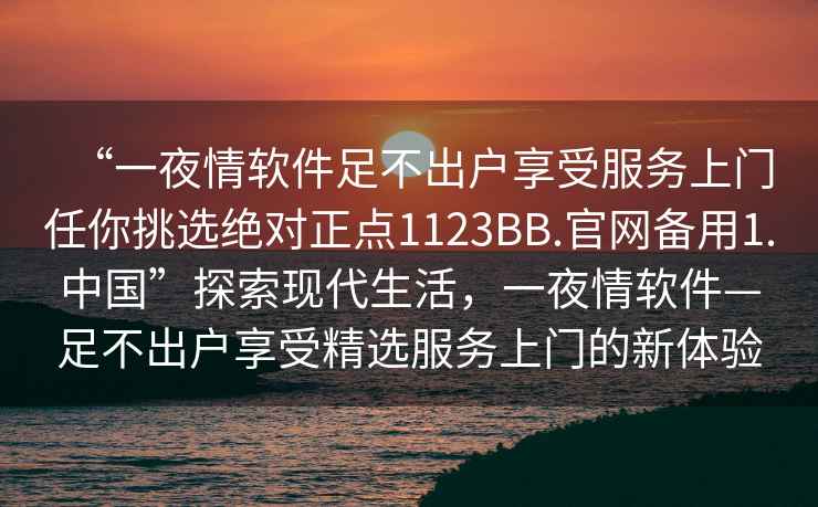 “一夜情軟件足不出戶(hù)享受服務(wù)上門(mén)任你挑選絕對正點(diǎn)1123BB.官網(wǎng)備用1.中國”探索現代生活，一夜情軟件—足不出戶(hù)享受精選服務(wù)上門(mén)的新體驗