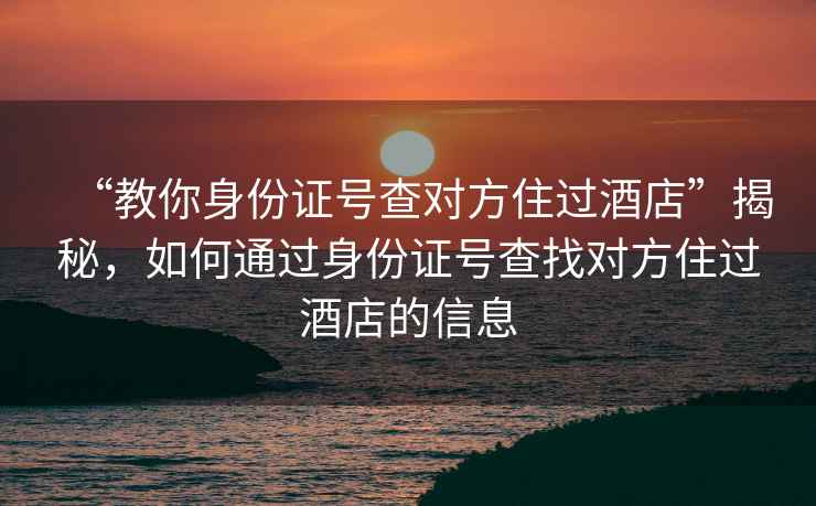 “教你身份證號查對方住過(guò)酒店”揭秘，如何通過(guò)身份證號查找對方住過(guò)酒店的信息