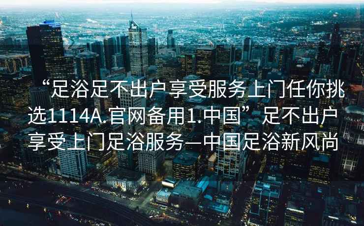 “足浴足不出戶(hù)享受服務(wù)上門(mén)任你挑選1114A.官網(wǎng)備用1.中國”足不出戶(hù)享受上門(mén)足浴服務(wù)—中國足浴新風(fēng)尚