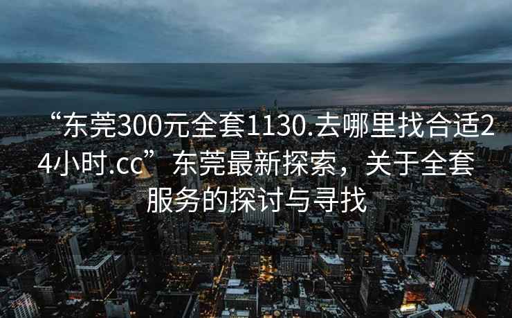 “東莞300元全套1130.去哪里找合適24小時(shí).cc”東莞最新探索，關(guān)于全套服務(wù)的探討與尋找