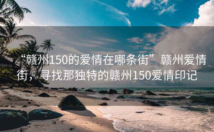 “贛州150的愛(ài)情在哪條街”贛州愛(ài)情街，尋找那獨特的贛州150愛(ài)情印記