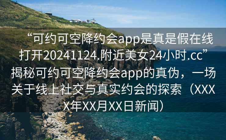 “可約可空降約會(huì )app是真是假在線(xiàn)打開(kāi)20241124.附近美女24小時(shí).cc”揭秘可約可空降約會(huì )app的真偽，一場(chǎng)關(guān)于線(xiàn)上社交與真實(shí)約會(huì )的探索（XXXX年XX月XX日新聞）