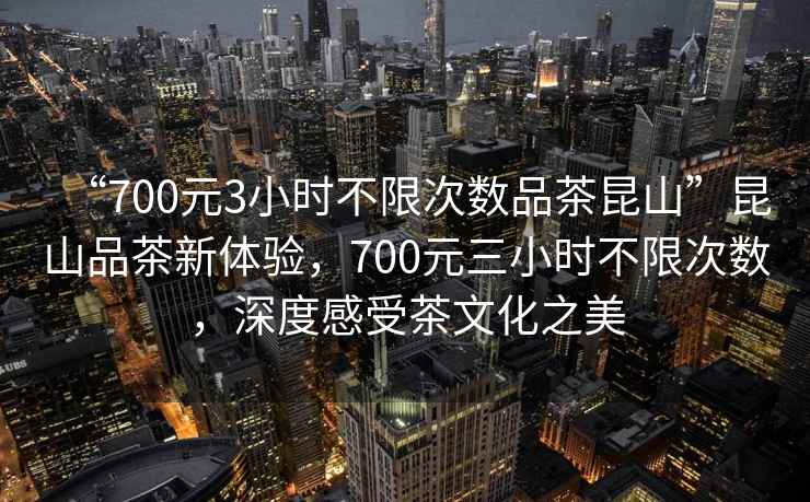 “700元3小時(shí)不限次數品茶昆山”昆山品茶新體驗，700元三小時(shí)不限次數，深度感受茶文化之美