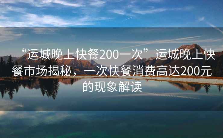 “運城晚上快餐200一次”運城晚上快餐市場(chǎng)揭秘，一次快餐消費高達200元的現象解讀