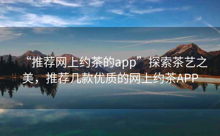 “推薦網(wǎng)上約茶的app”探索茶藝之美，推薦幾款優(yōu)質(zhì)的網(wǎng)上約茶APP