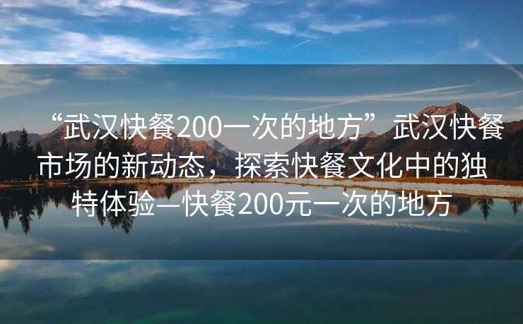 “武漢快餐200一次的地方”武漢快餐市場(chǎng)的新動(dòng)態(tài)，探索快餐文化中的獨特體驗—快餐200元一次的地方