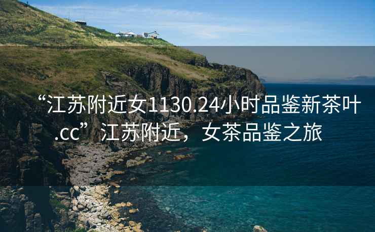 “江蘇附近女1130.24小時(shí)品鑒新茶葉.cc”江蘇附近，女茶品鑒之旅
