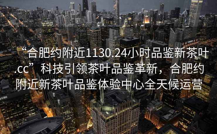 “合肥約附近1130.24小時(shí)品鑒新茶葉.cc”科技引領(lǐng)茶葉品鑒革新，合肥約附近新茶葉品鑒體驗中心全天候運營(yíng)