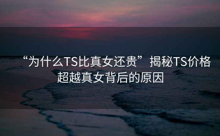“為什么TS比真女還貴”揭秘TS價(jià)格超越真女背后的原因
