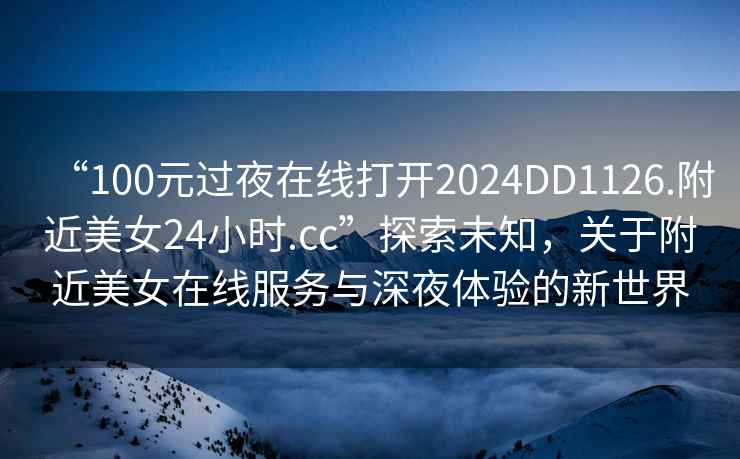 “100元過(guò)夜在線(xiàn)打開(kāi)2024DD1126.附近美女24小時(shí).cc”探索未知，關(guān)于附近美女在線(xiàn)服務(wù)與深夜體驗的新世界