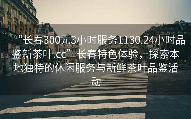 “長(cháng)春300元3小時(shí)服務(wù)1130.24小時(shí)品鑒新茶葉.cc”長(cháng)春特色體驗，探索本地獨特的休閑服務(wù)與新鮮茶葉品鑒活動(dòng)