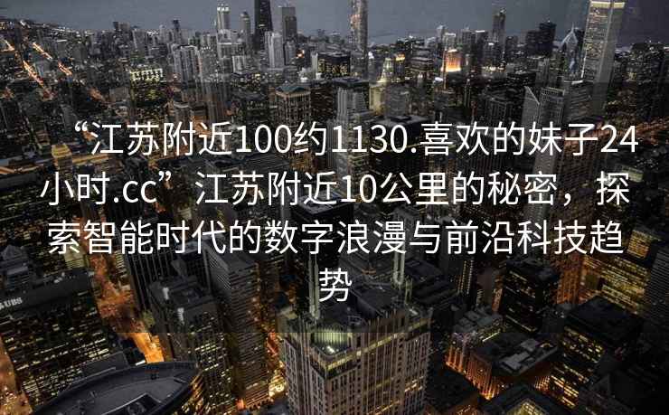“江蘇附近100約1130.喜歡的妹子24小時(shí).cc”江蘇附近10公里的秘密，探索智能時(shí)代的數字浪漫與前沿科技趨勢