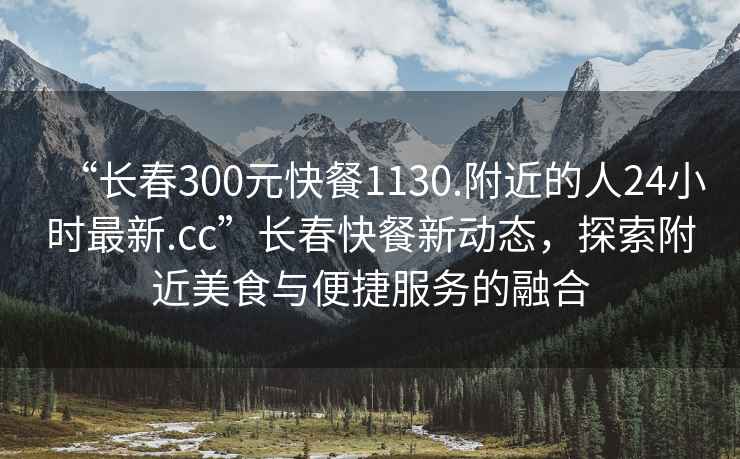 “長(cháng)春300元快餐1130.附近的人24小時(shí)最新.cc”長(cháng)春快餐新動(dòng)態(tài)，探索附近美食與便捷服務(wù)的融合