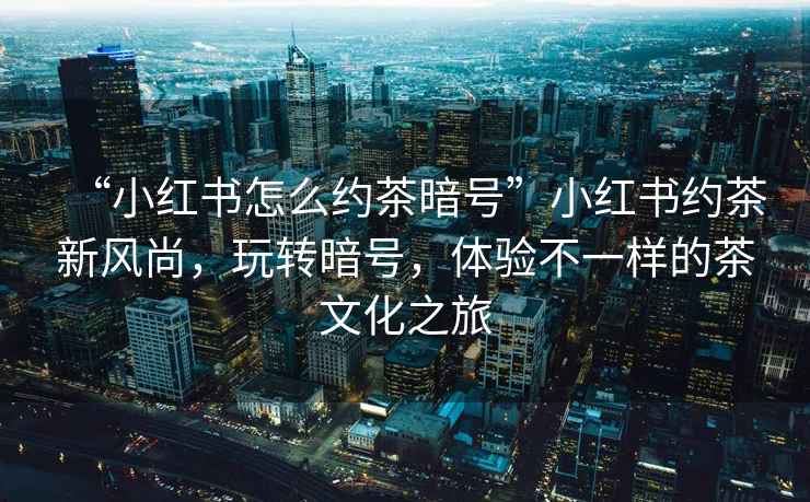 “小紅書(shū)怎么約茶暗號”小紅書(shū)約茶新風(fēng)尚，玩轉暗號，體驗不一樣的茶文化之旅