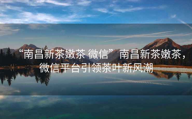 “南昌新茶嫩茶 微信”南昌新茶嫩茶，微信平臺引領(lǐng)茶葉新風(fēng)潮