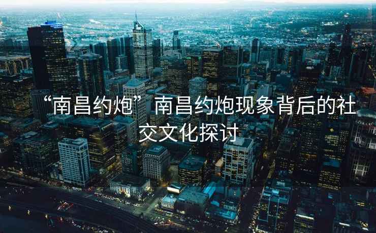 “南昌約炮”南昌約炮現象背后的社交文化探討