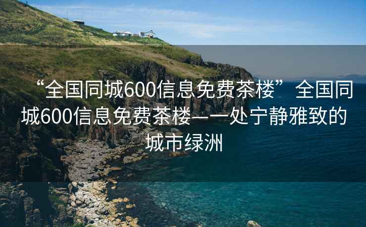 “全國同城600信息免費茶樓”全國同城600信息免費茶樓—一處寧靜雅致的城市綠洲