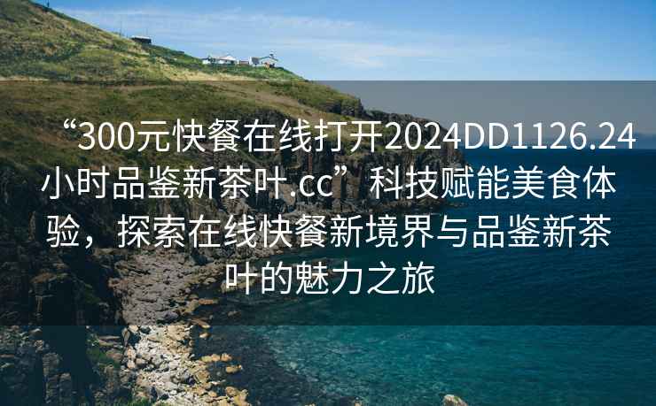 “300元快餐在線(xiàn)打開(kāi)2024DD1126.24小時(shí)品鑒新茶葉.cc”科技賦能美食體驗，探索在線(xiàn)快餐新境界與品鑒新茶葉的魅力之旅