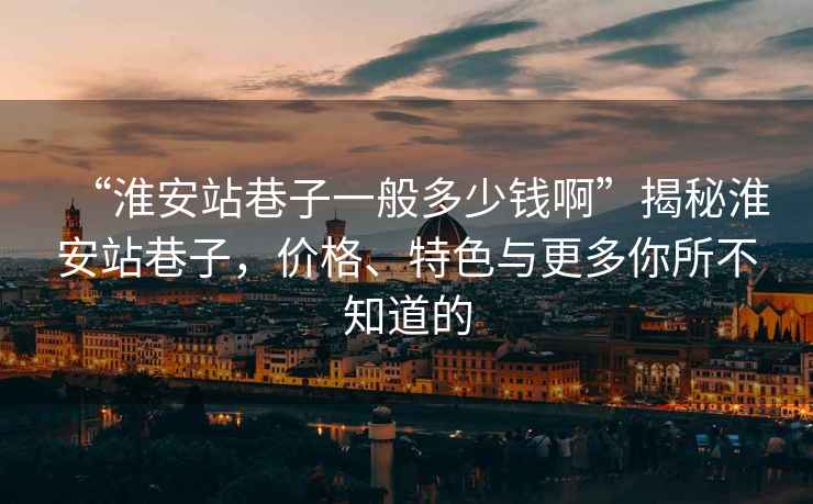 “淮安站巷子一般多少錢(qián)啊”揭秘淮安站巷子，價(jià)格、特色與更多你所不知道的