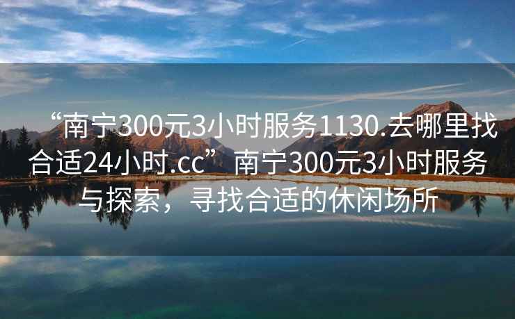 “南寧300元3小時(shí)服務(wù)1130.去哪里找合適24小時(shí).cc”南寧300元3小時(shí)服務(wù)與探索，尋找合適的休閑場(chǎng)所